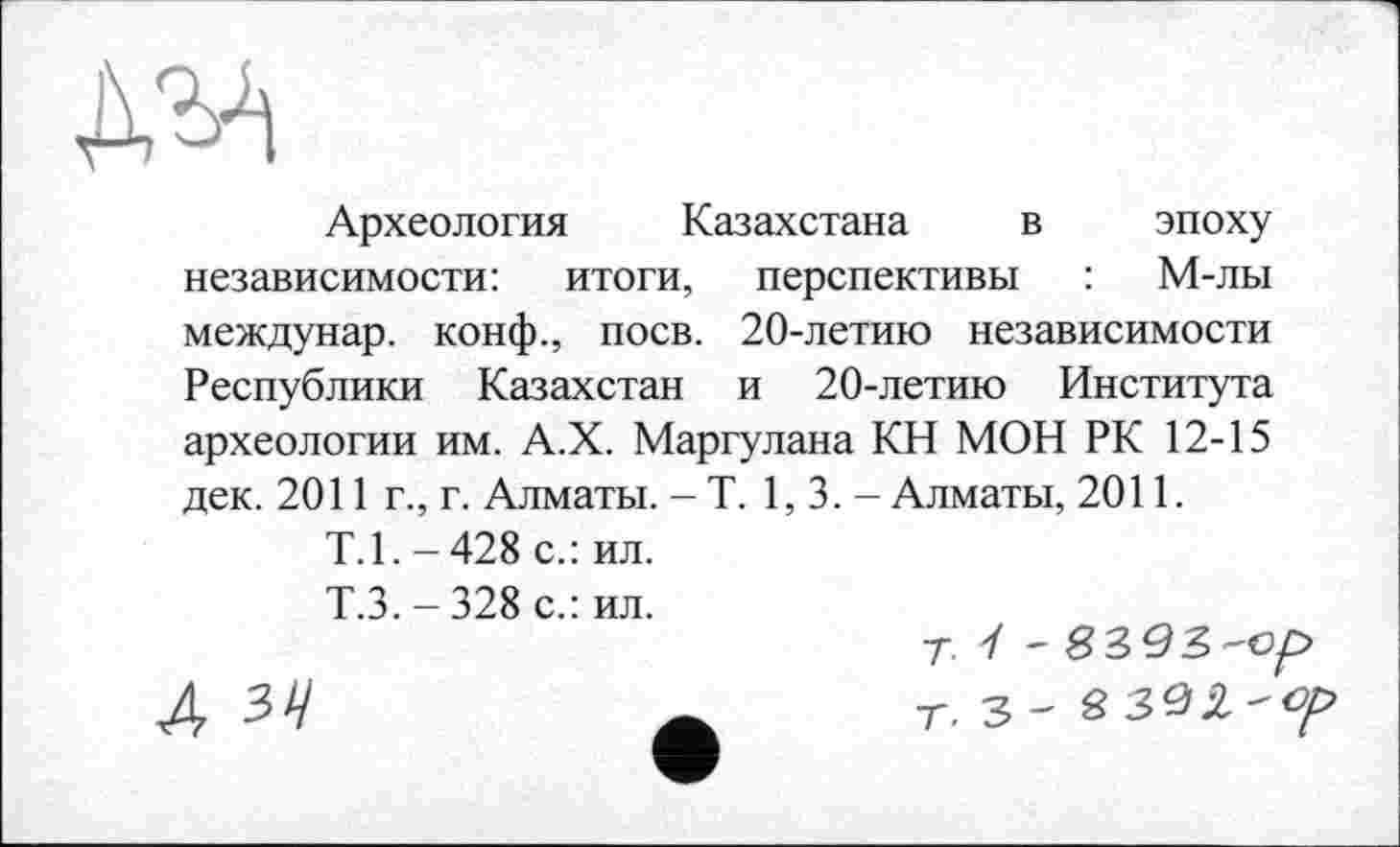 ﻿Д'М
Археология Казахстана в эпоху независимости: итоги, перспективы : М-лы междунар. конф., поев. 20-летию независимости Республики Казахстан и 20-летию Института археологии им. А.Х. Маргулана КН МОН РК 12-15 дек. 2011 г., г. Алматы. - Т. 1,3.- Алматы, 2011.
Т.1. - 428 с.: ил.
Т.З. - 328 с.: ил.
Т. У -
Д 34	А т. 3-